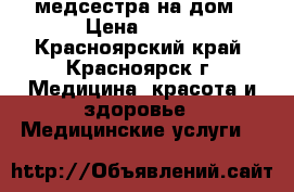 медсестра на дом › Цена ­ 500 - Красноярский край, Красноярск г. Медицина, красота и здоровье » Медицинские услуги   